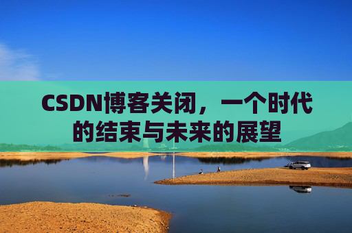 CSDN博客关闭，一个时代的结束与未来的展望